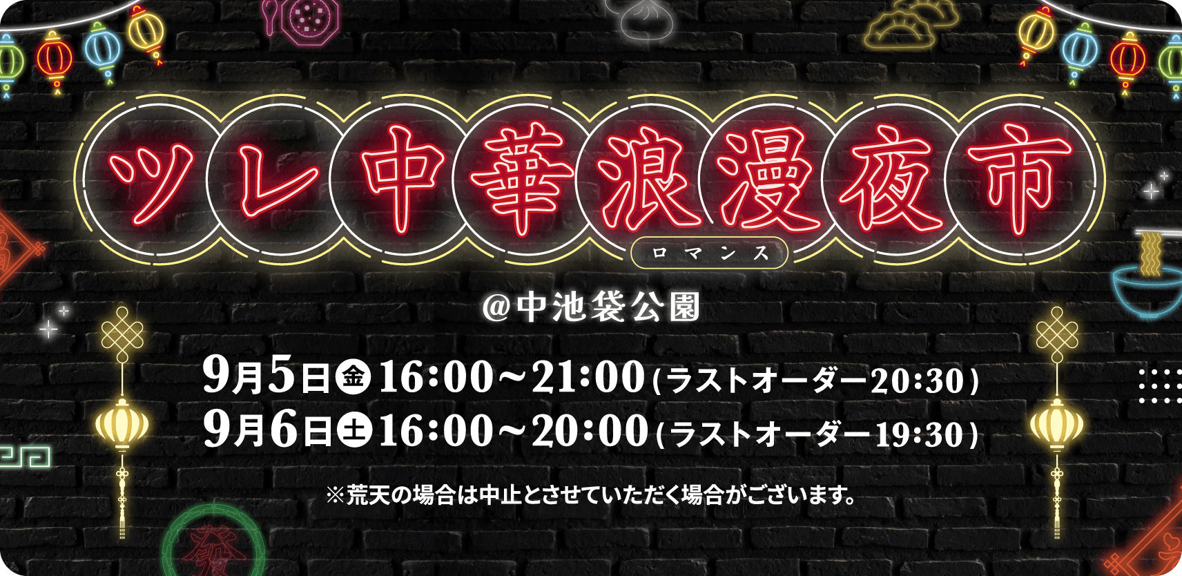 ツレ中華浪漫夜市 @中池袋公園 9月5日●金16:00~21:00(ラストオーダー20:30)9月6日●土16:00~20:00(ラストオーダー19:30)※荒天の場合は中止とさせていただく場合がございます。